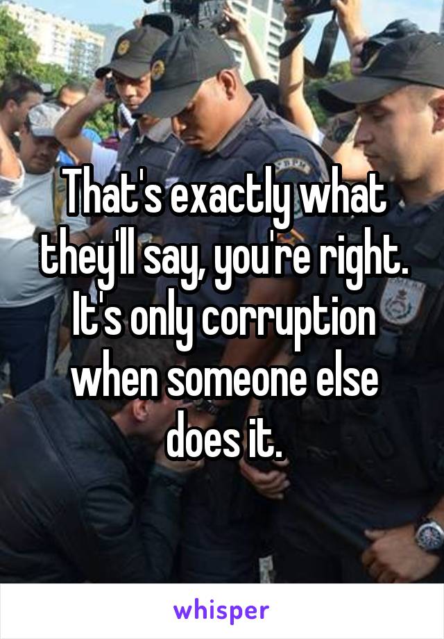 That's exactly what they'll say, you're right. It's only corruption when someone else does it.