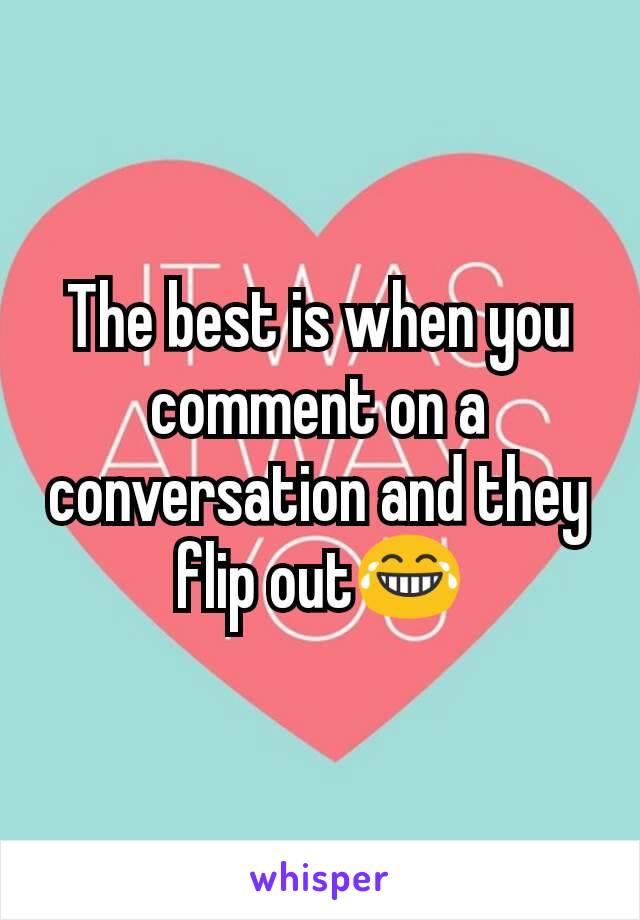 The best is when you comment on a conversation and they flip out😂