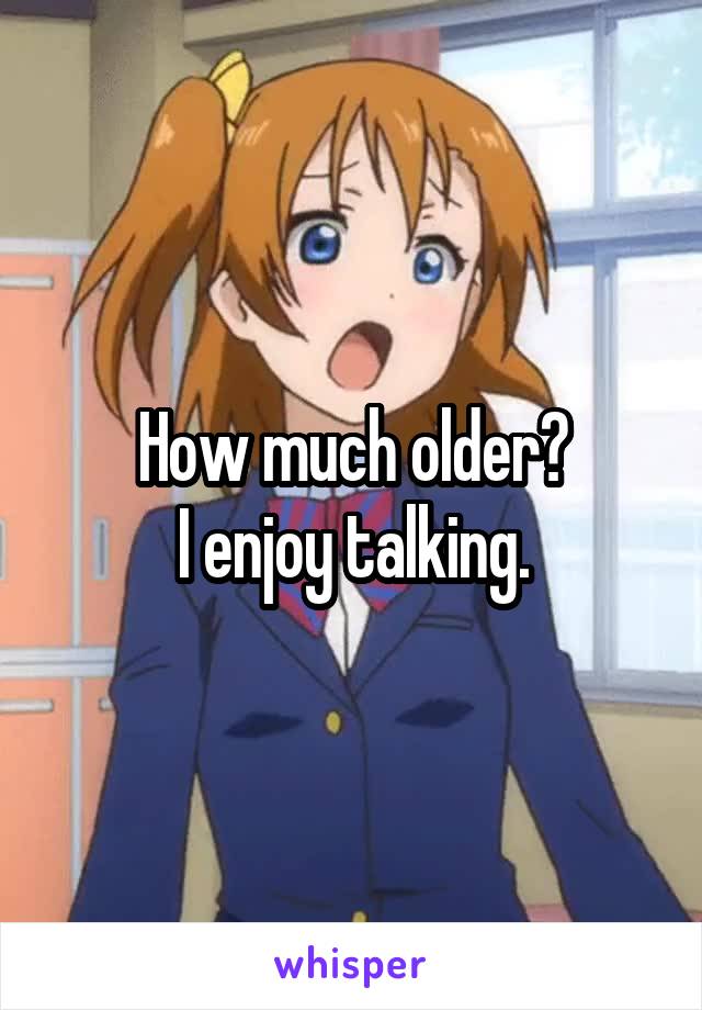 How much older?
I enjoy talking.