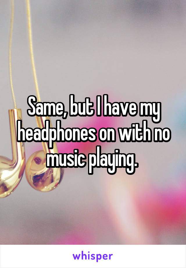 Same, but I have my headphones on with no music playing. 
