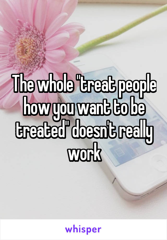 The whole "treat people how you want to be treated" doesn't really work