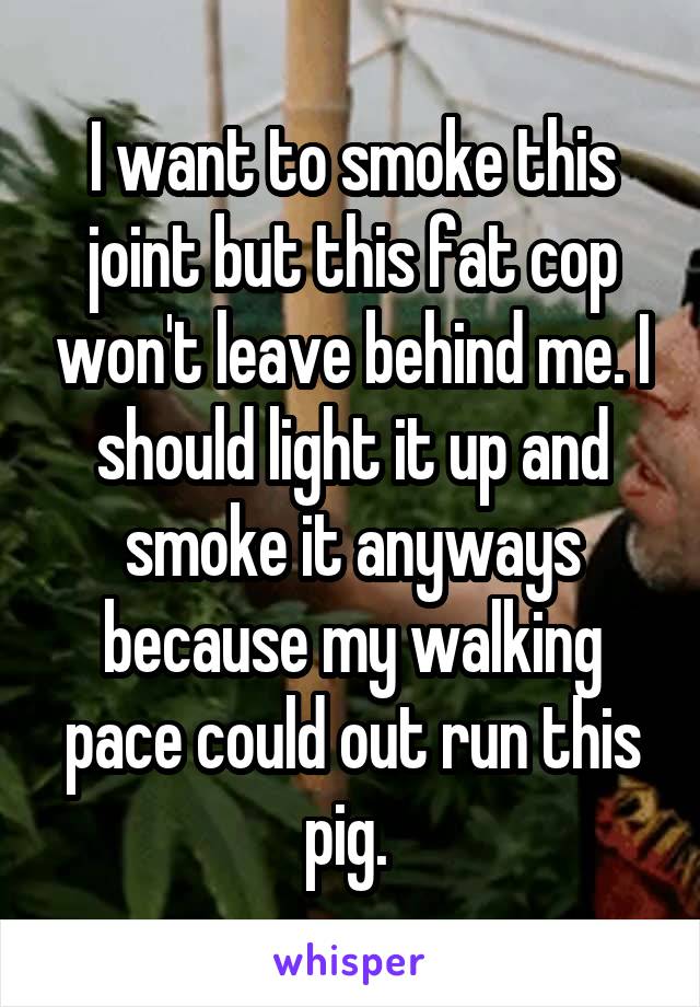 I want to smoke this joint but this fat cop won't leave behind me. I should light it up and smoke it anyways because my walking pace could out run this pig. 