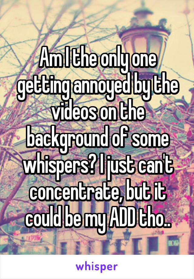 Am I the only one getting annoyed by the videos on the background of some whispers? I just can't concentrate, but it could be my ADD tho..