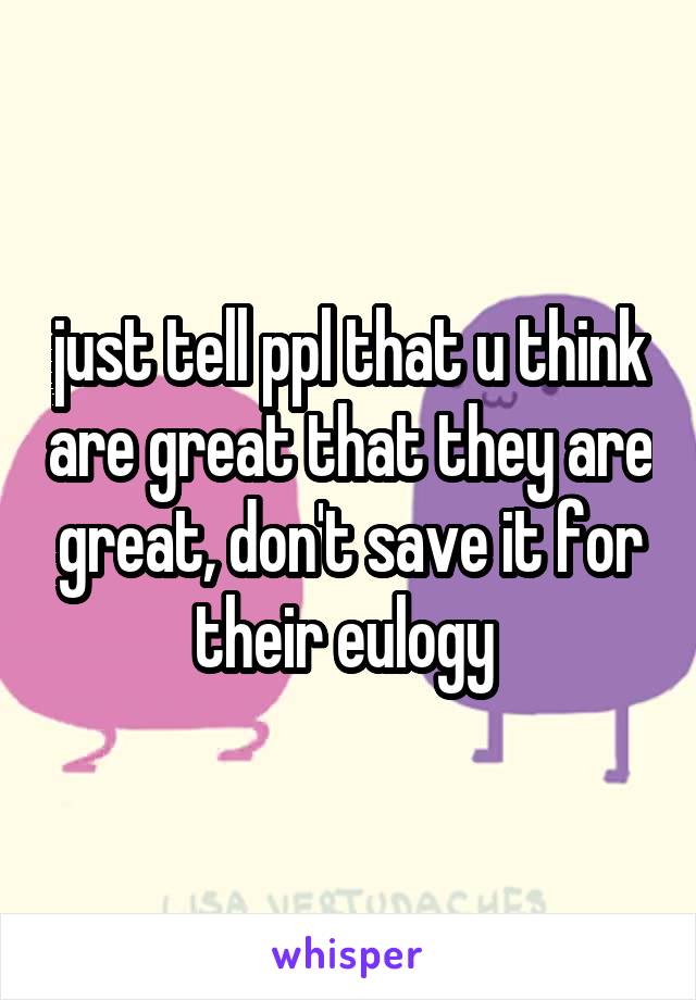 just tell ppl that u think are great that they are great, don't save it for their eulogy 
