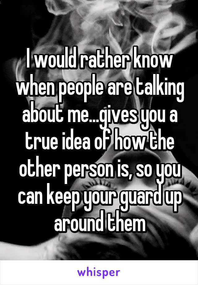 I would rather know when people are talking about me...gives you a true idea of how the other person is, so you can keep your guard up around them