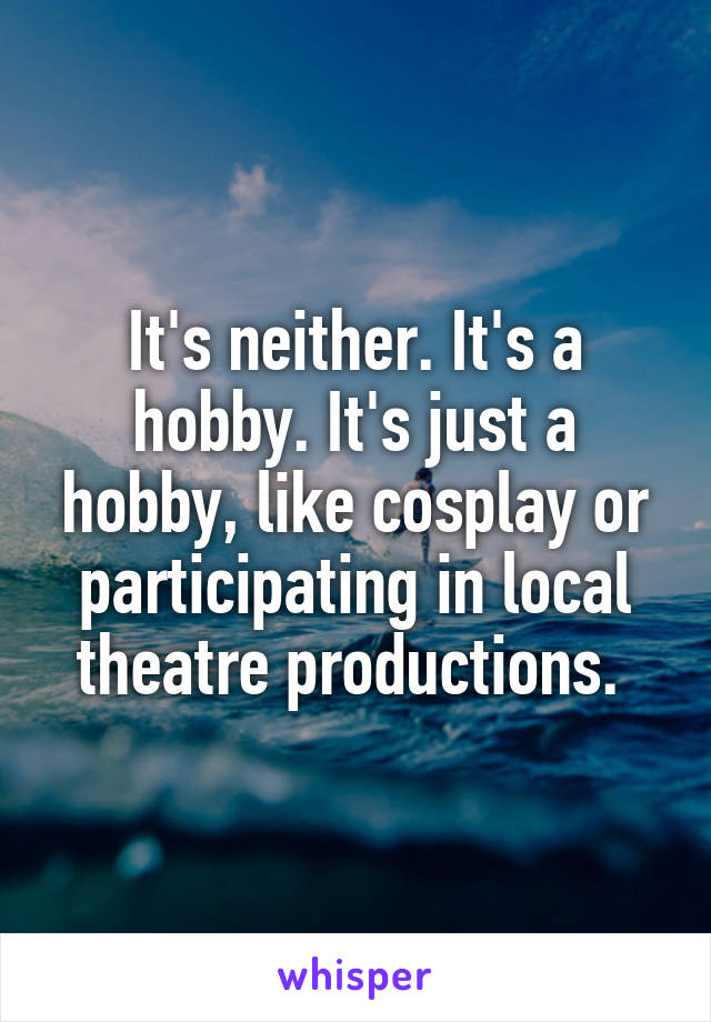 It's neither. It's a hobby. It's just a hobby, like cosplay or participating in local theatre productions. 