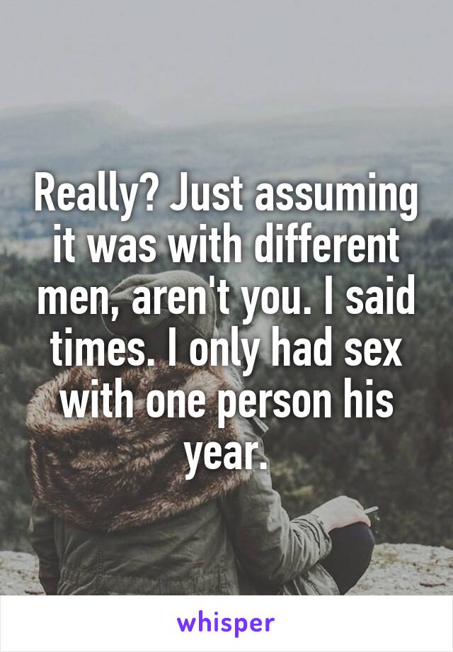 Really? Just assuming it was with different men, aren't you. I said times. I only had sex with one person his year.