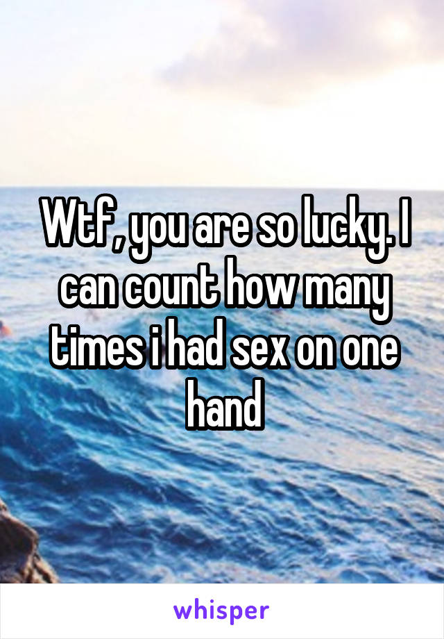 Wtf, you are so lucky. I can count how many times i had sex on one hand