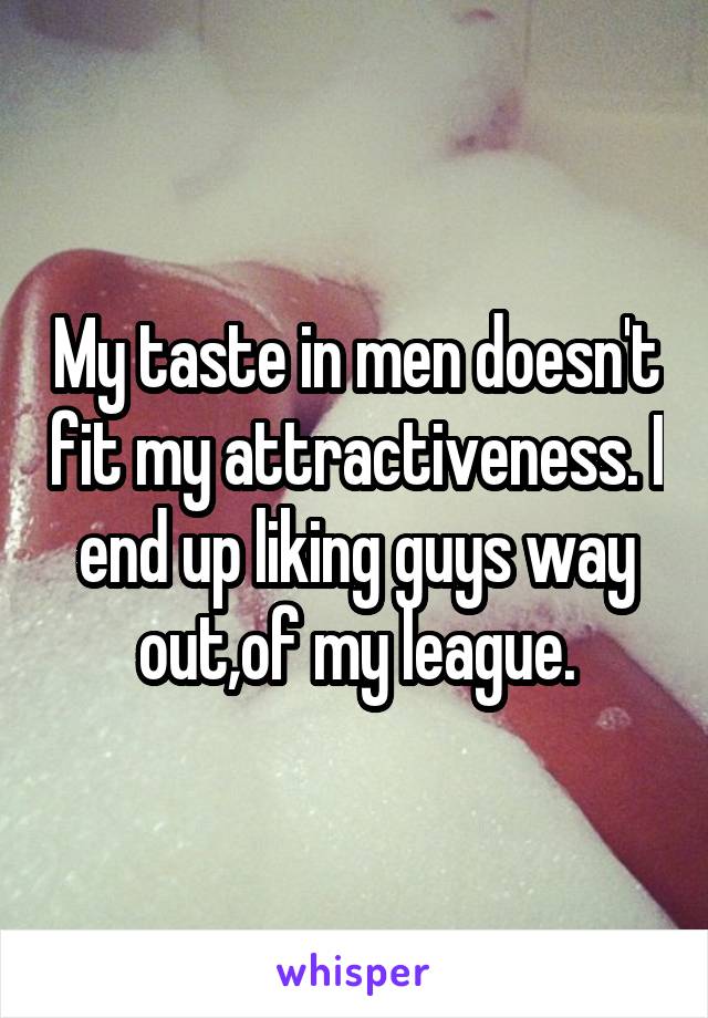 My taste in men doesn't fit my attractiveness. I end up liking guys way out,of my league.
