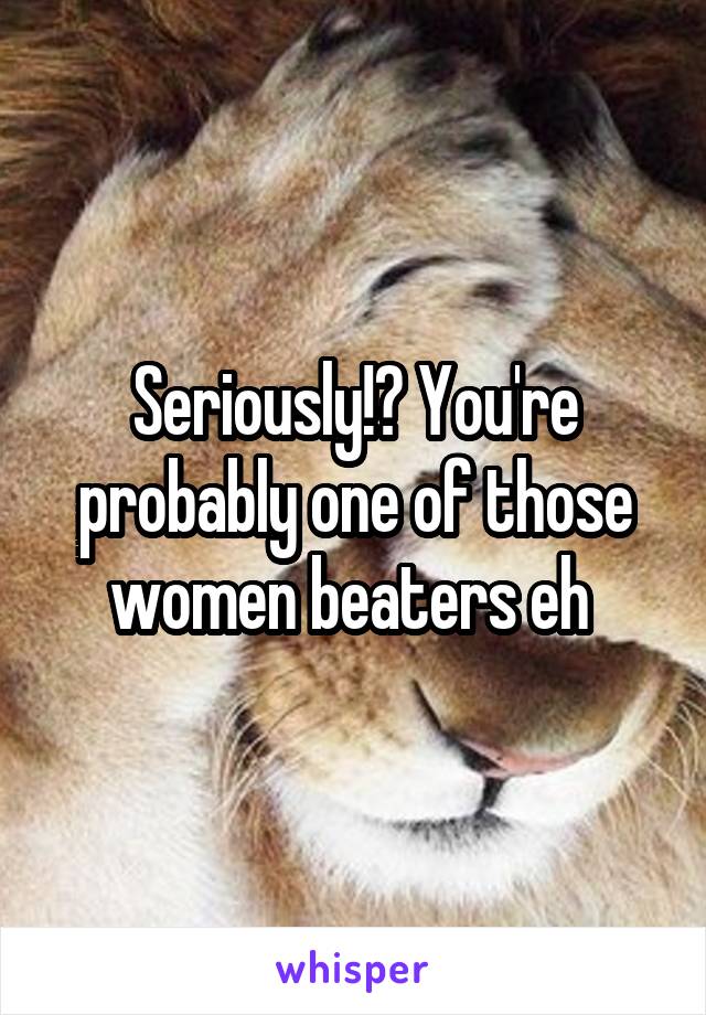 Seriously!? You're probably one of those women beaters eh 