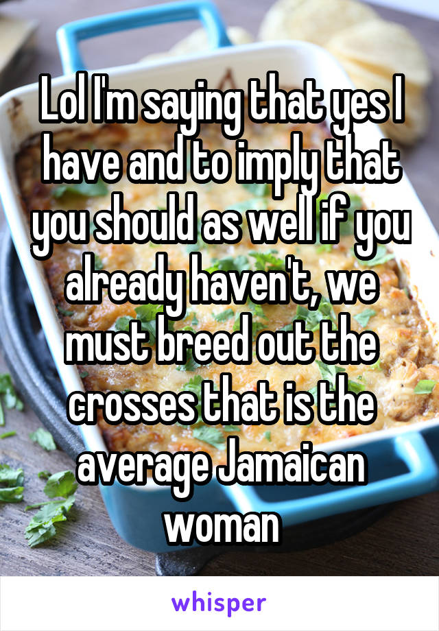 Lol I'm saying that yes I have and to imply that you should as well if you already haven't, we must breed out the crosses that is the average Jamaican woman