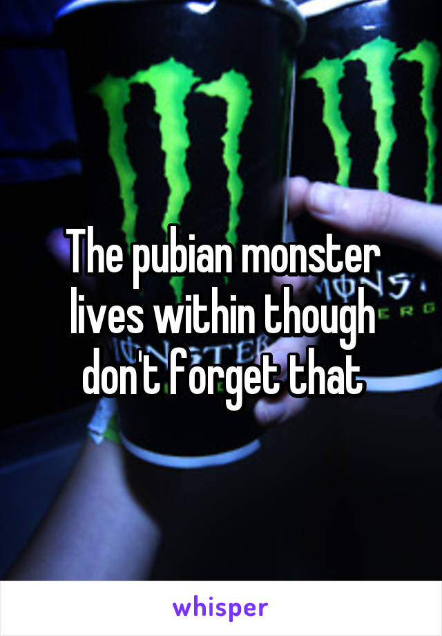 The pubian monster lives within though don't forget that