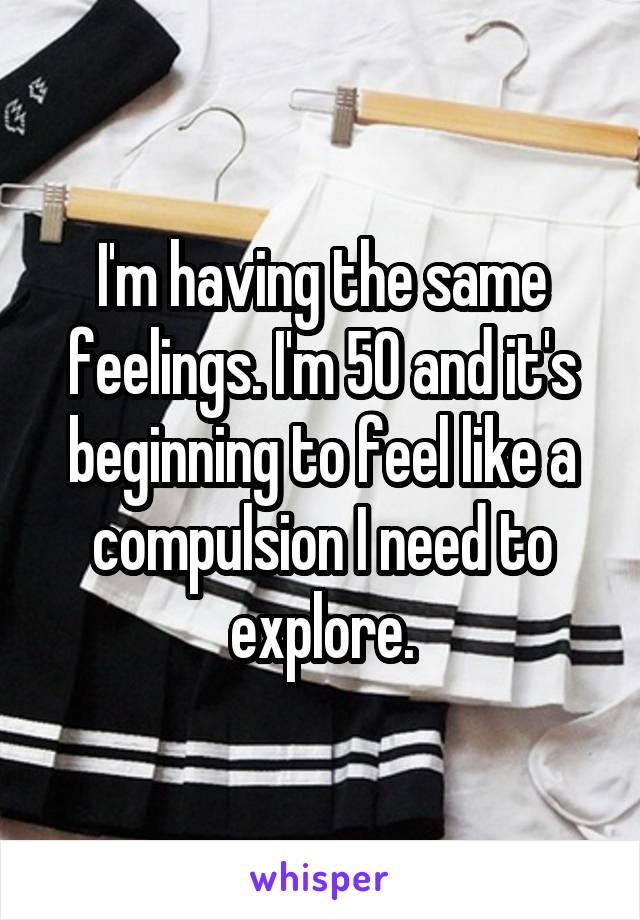 I'm having the same feelings. I'm 50 and it's beginning to feel like a compulsion I need to explore.