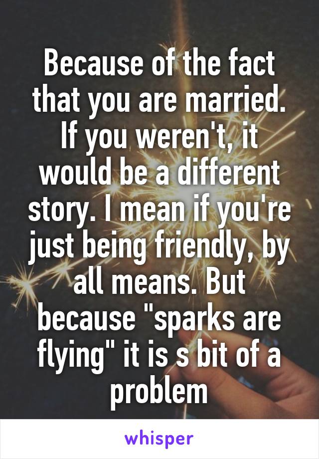 Because of the fact that you are married. If you weren't, it would be a different story. I mean if you're just being friendly, by all means. But because "sparks are flying" it is s bit of a problem