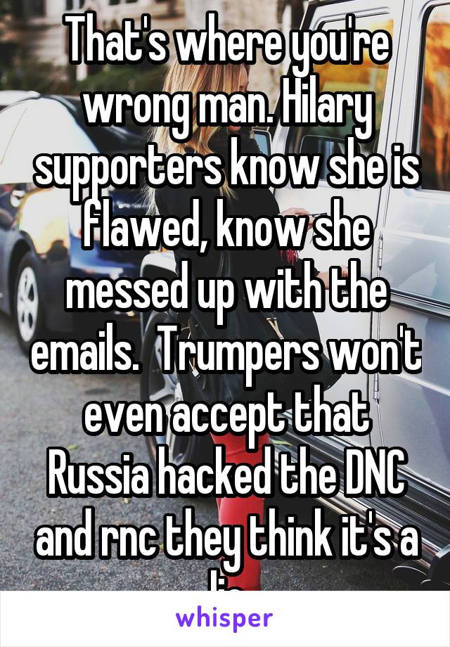That's where you're wrong man. Hilary supporters know she is flawed, know she messed up with the emails.  Trumpers won't even accept that Russia hacked the DNC and rnc they think it's a lie