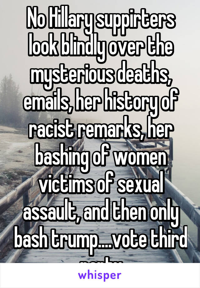No Hillary suppirters look blindly over the mysterious deaths, emails, her history of racist remarks, her bashing of women victims of sexual assault, and then only bash trump....vote third party