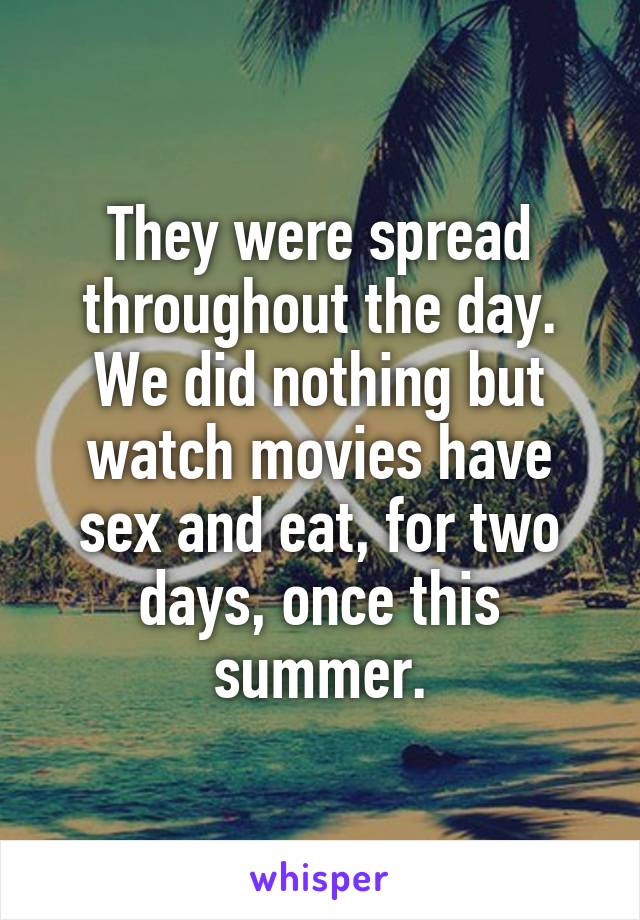 They were spread throughout the day. We did nothing but watch movies have sex and eat, for two days, once this summer.