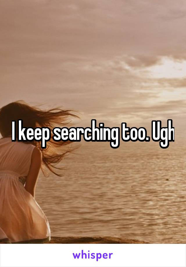 I keep searching too. Ugh