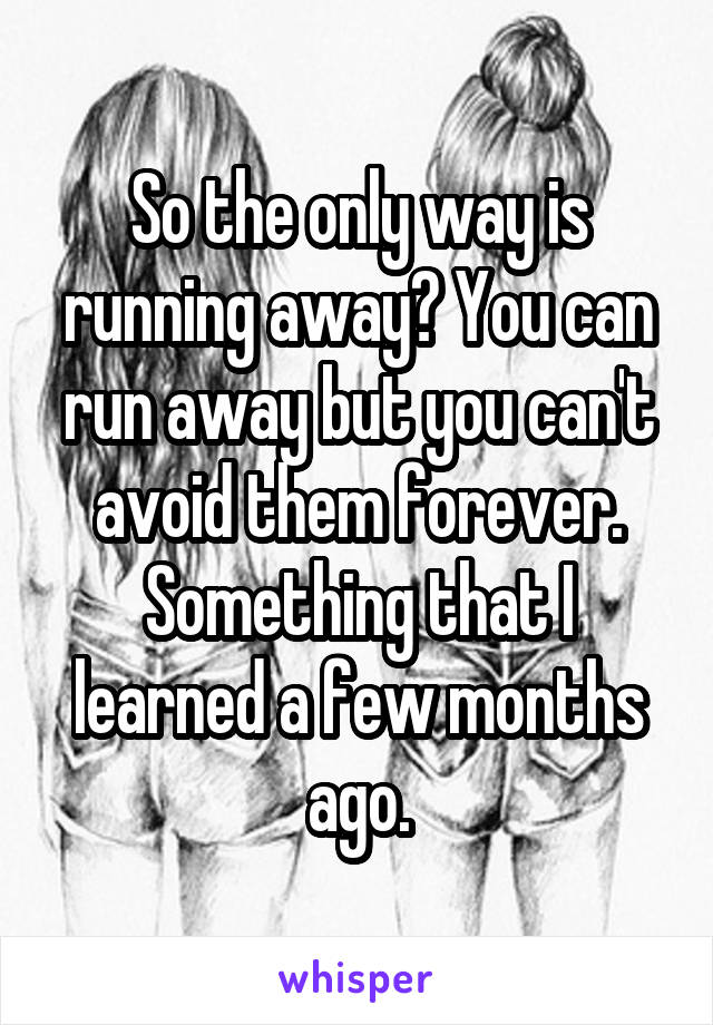 So the only way is running away? You can run away but you can't avoid them forever. Something that I learned a few months ago.