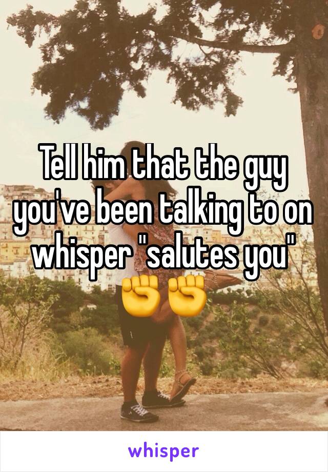 Tell him that the guy you've been talking to on whisper "salutes you" ✊️✊️