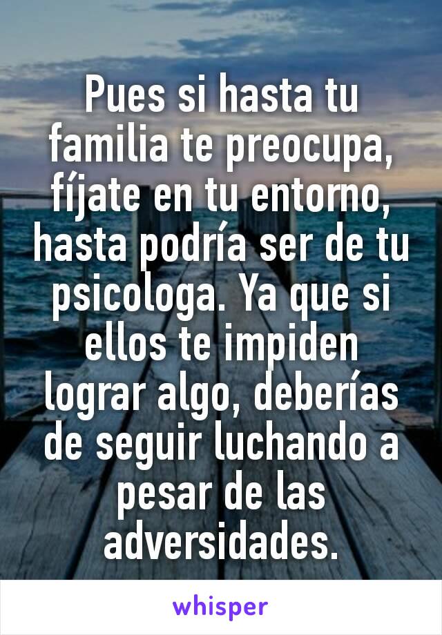 Pues si hasta tu familia te preocupa, fíjate en tu entorno, hasta podría ser de tu psicologa. Ya que si ellos te impiden lograr algo, deberías de seguir luchando a pesar de las adversidades.