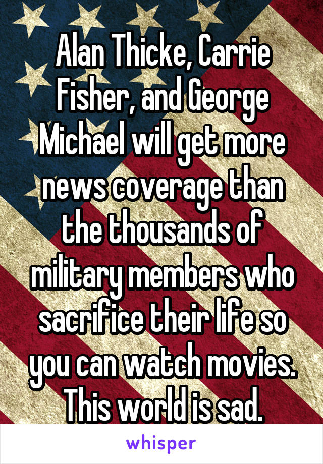 Alan Thicke, Carrie Fisher, and George Michael will get more news coverage than the thousands of military members who sacrifice their life so you can watch movies. This world is sad.