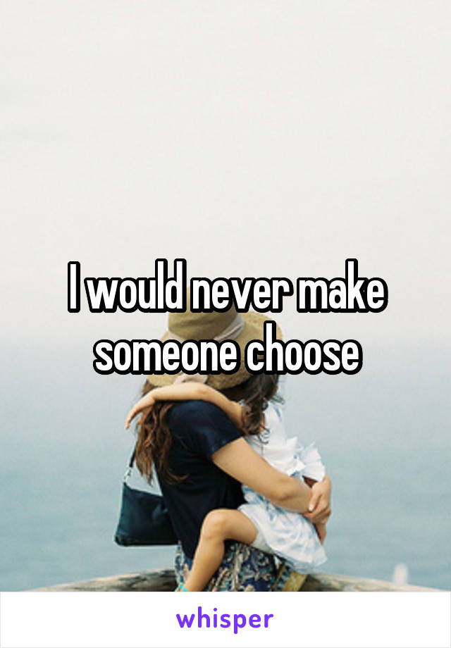 I would never make someone choose