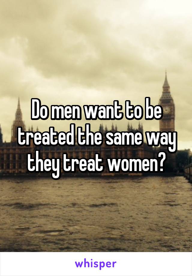 Do men want to be treated the same way they treat women?