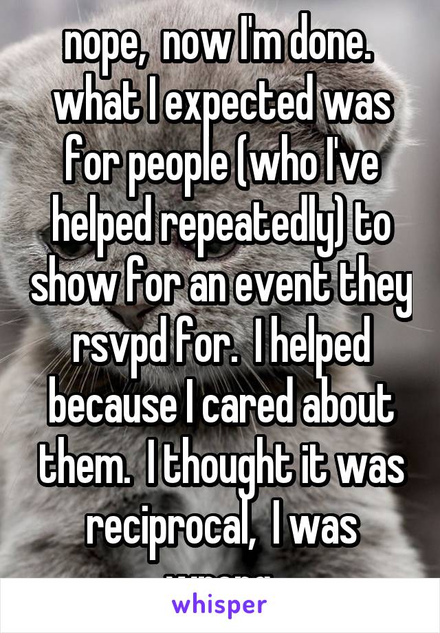 nope,  now I'm done.  what I expected was for people (who I've helped repeatedly) to show for an event they rsvpd for.  I helped because I cared about them.  I thought it was reciprocal,  I was wrong.