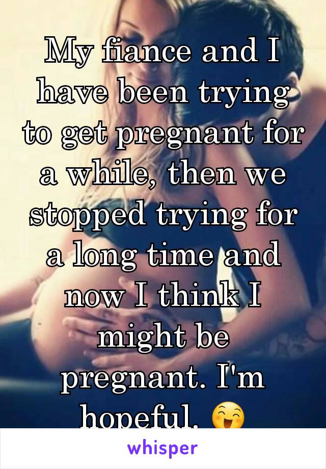 My fiance and I have been trying to get pregnant for a while, then we stopped trying for a long time and now I think I might be pregnant. I'm hopeful. 😄