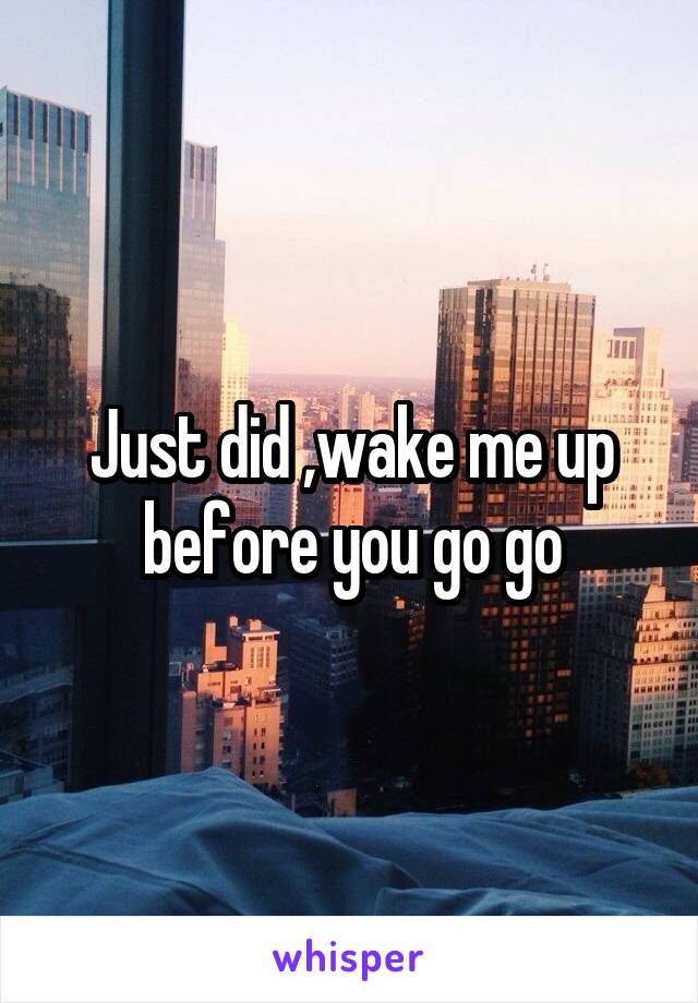 Just did ,wake me up before you go go