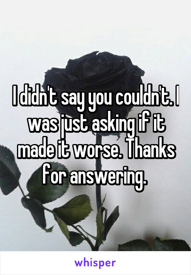 I didn't say you couldn't. I was just asking if it made it worse. Thanks for answering. 