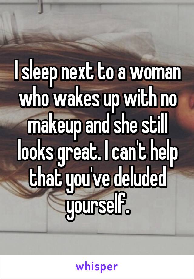 I sleep next to a woman who wakes up with no makeup and she still looks great. I can't help that you've deluded yourself.