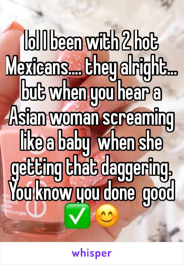 lol I been with 2 hot Mexicans.... they alright... but when you hear a Asian woman screaming like a baby  when she getting that daggering.  You know you done  good ✅ 😊 