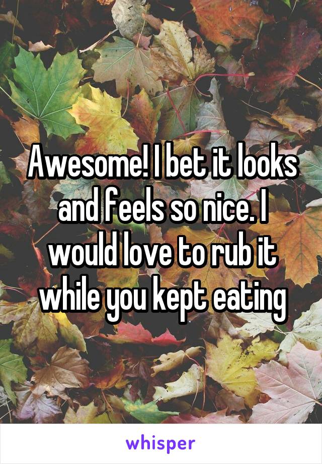 Awesome! I bet it looks and feels so nice. I would love to rub it while you kept eating