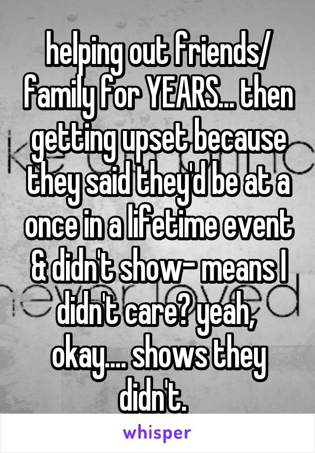 helping out friends/ family for YEARS... then getting upset because they said they'd be at a once in a lifetime event & didn't show- means I didn't care? yeah,  okay.... shows they didn't.  