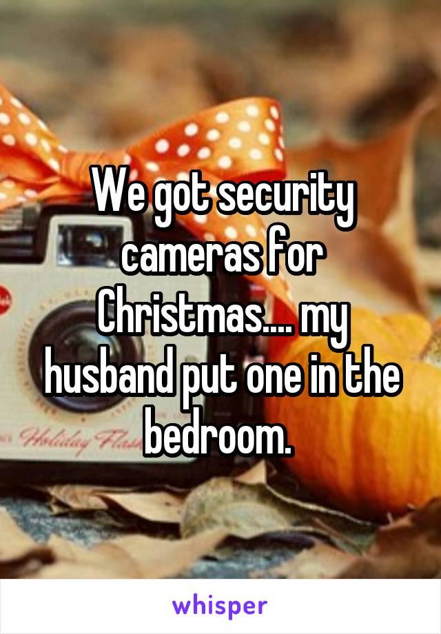 We got security cameras for Christmas.... my husband put one in the bedroom. 