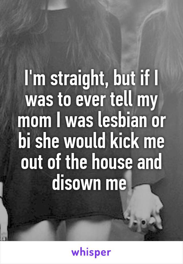 I'm straight, but if I was to ever tell my mom I was lesbian or bi she would kick me out of the house and disown me 