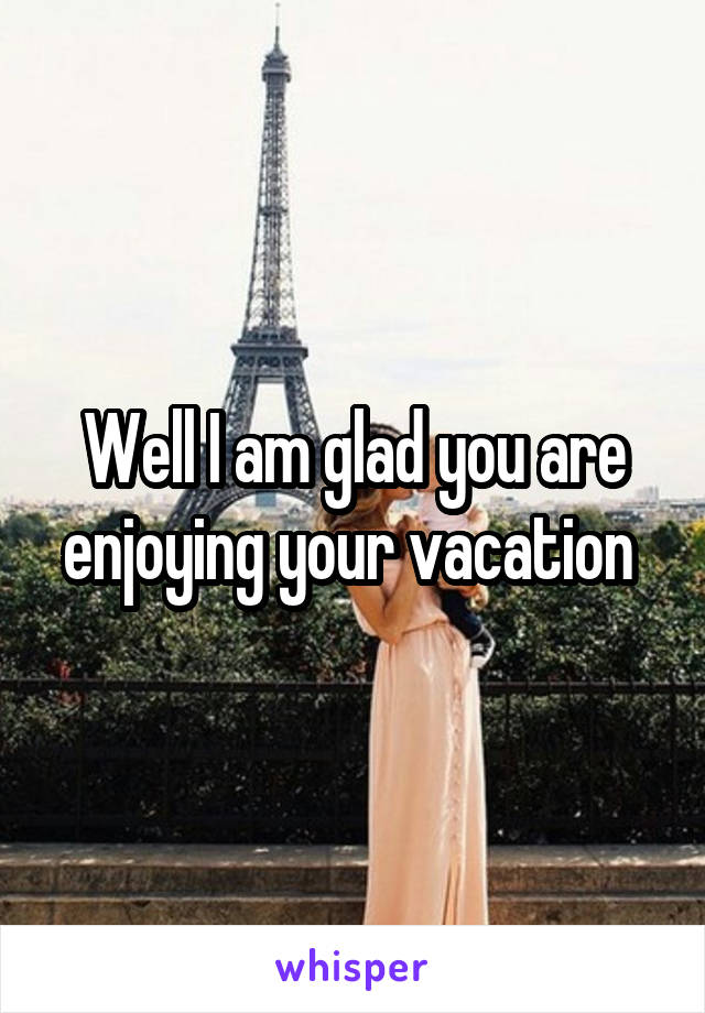 Well I am glad you are enjoying your vacation 
