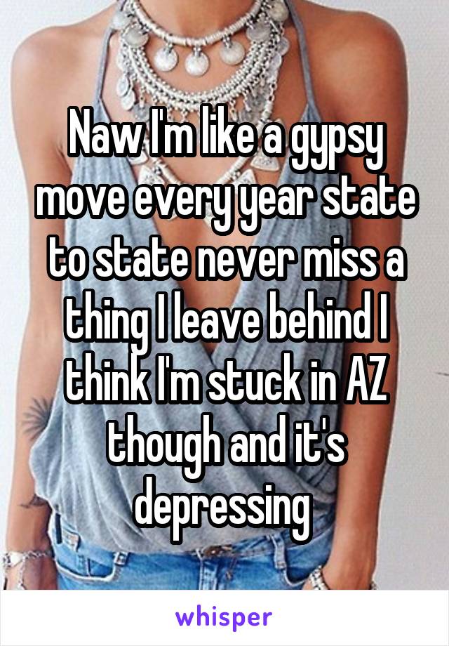 Naw I'm like a gypsy move every year state to state never miss a thing I leave behind I think I'm stuck in AZ though and it's depressing 