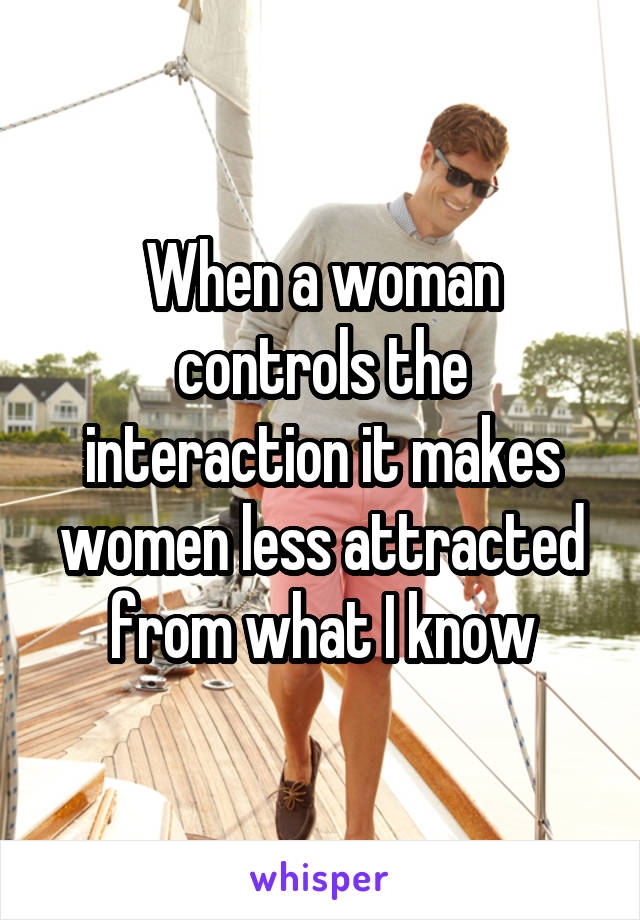 When a woman controls the interaction it makes women less attracted from what I know