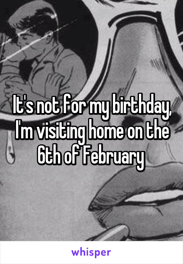 It's not for my birthday, I'm visiting home on the 6th of February 