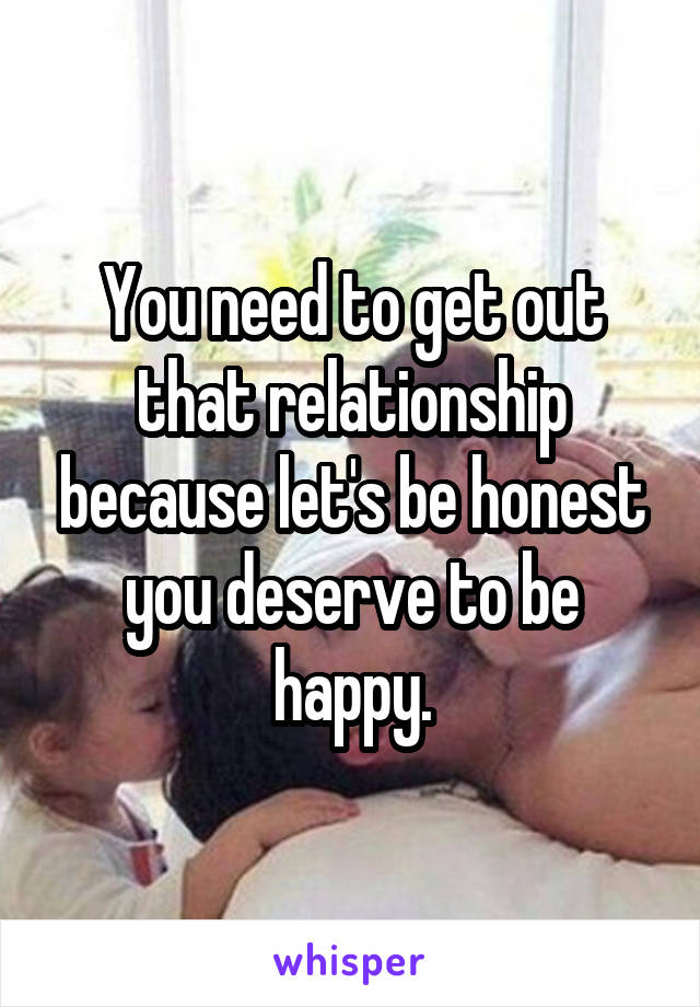 You need to get out that relationship because let's be honest you deserve to be happy.
