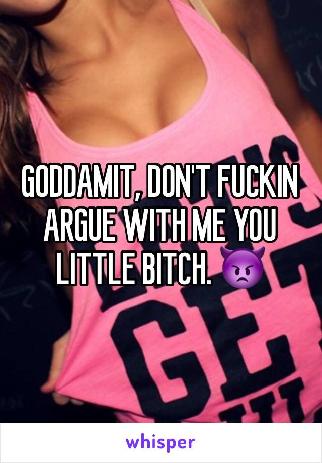 GODDAMIT, DON'T FUCKIN ARGUE WITH ME YOU LITTLE BITCH. 👿