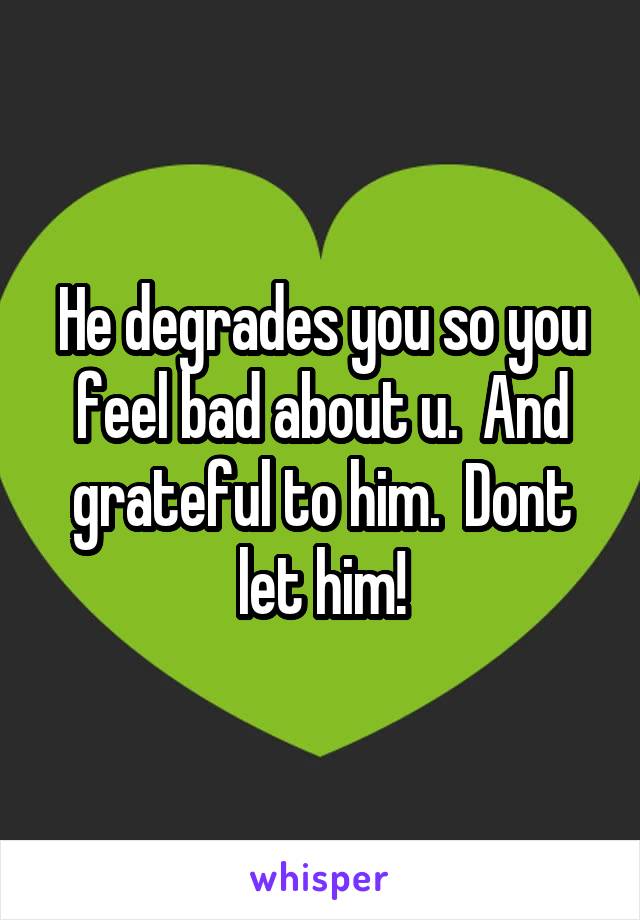 He degrades you so you feel bad about u.  And grateful to him.  Dont let him!