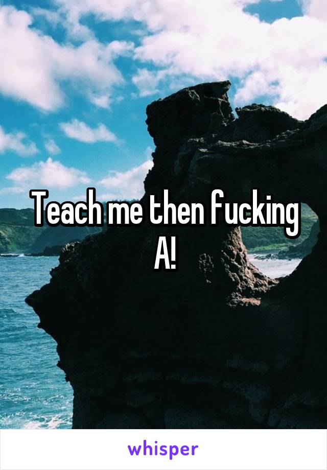 Teach me then fucking A!