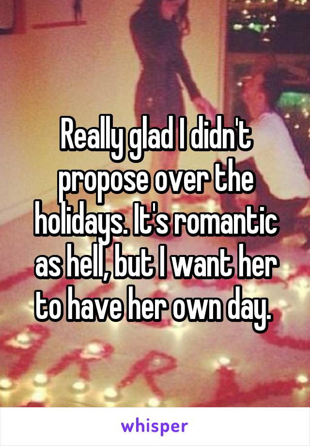 Really glad I didn't propose over the holidays. It's romantic as hell, but I want her to have her own day. 