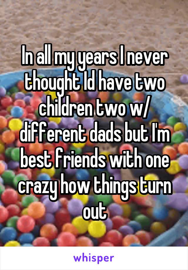 In all my years I never thought Id have two children two w/ different dads but I'm best friends with one crazy how things turn out