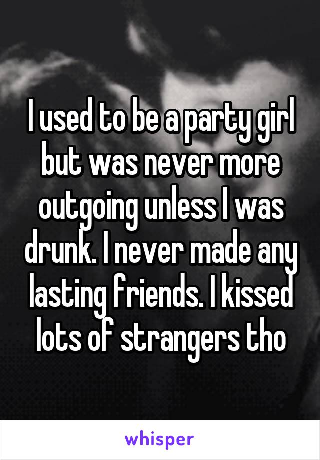 I used to be a party girl but was never more outgoing unless I was drunk. I never made any lasting friends. I kissed lots of strangers tho