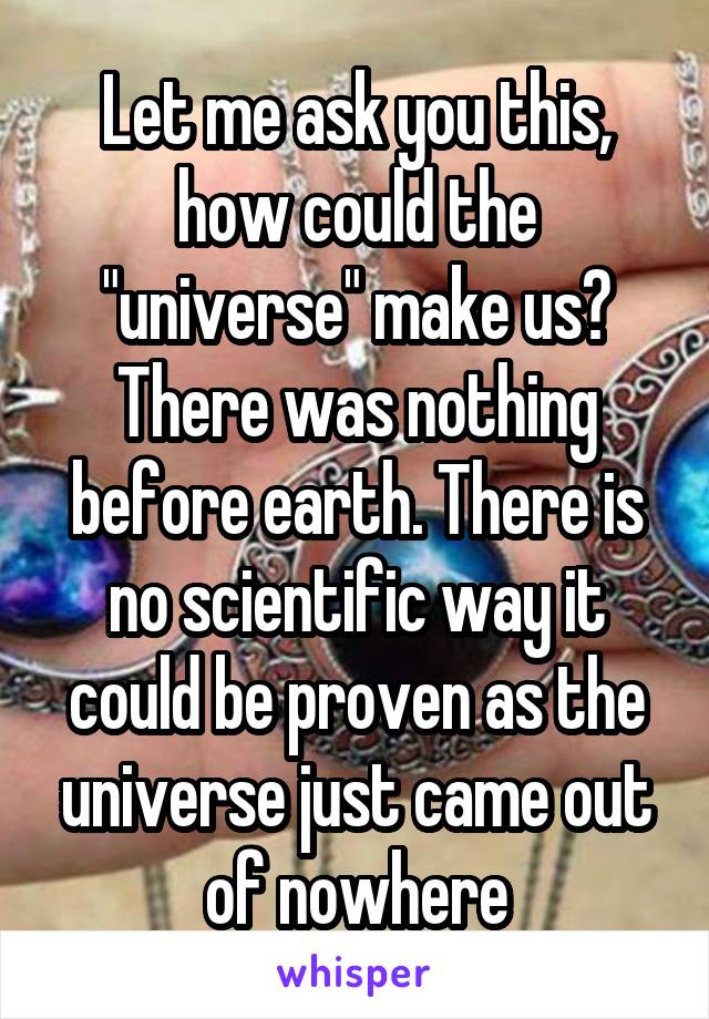 Let me ask you this, how could the "universe" make us? There was nothing before earth. There is no scientific way it could be proven as the universe just came out of nowhere